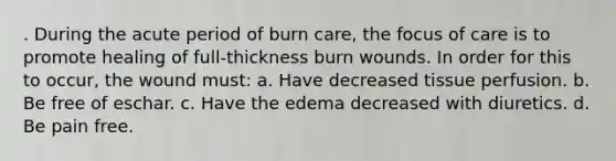 . During the acute period of burn care, the focus of care is to promote healing of full-thickness burn wounds. In order for this to occur, the wound must: a. Have decreased tissue perfusion. b. Be free of eschar. c. Have the edema decreased with diuretics. d. Be pain free.