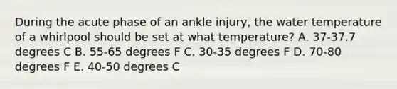 During the acute phase of an ankle injury, the water temperature of a whirlpool should be set at what temperature? A. 37-37.7 degrees C B. 55-65 degrees F C. 30-35 degrees F D. 70-80 degrees F E. 40-50 degrees C