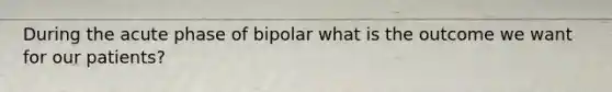 During the acute phase of bipolar what is the outcome we want for our patients?