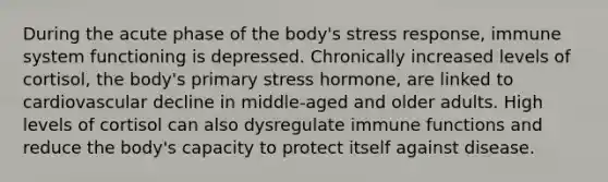 During the acute phase of the body's stress response, immune system functioning is depressed. Chronically increased levels of cortisol, the body's primary stress hormone, are linked to cardiovascular decline in middle-aged and older adults. High levels of cortisol can also dysregulate immune functions and reduce the body's capacity to protect itself against disease.