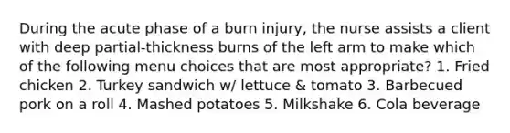 During the acute phase of a burn injury, the nurse assists a client with deep partial-thickness burns of the left arm to make which of the following menu choices that are most appropriate? 1. Fried chicken 2. Turkey sandwich w/ lettuce & tomato 3. Barbecued pork on a roll 4. Mashed potatoes 5. Milkshake 6. Cola beverage