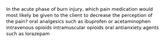 In the acute phase of burn injury, which pain medication would most likely be given to the client to decrease the perception of the pain? oral analgesics such as ibuprofen or acetaminophen intravenous opioids intramuscular opioids oral antianxiety agents such as lorazepam