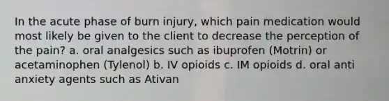 In the acute phase of burn injury, which pain medication would most likely be given to the client to decrease the perception of the pain? a. oral analgesics such as ibuprofen (Motrin) or acetaminophen (Tylenol) b. IV opioids c. IM opioids d. oral anti anxiety agents such as Ativan