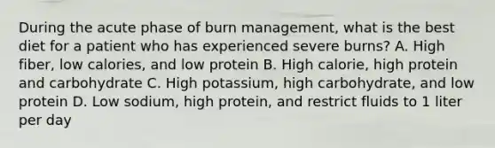 During the acute phase of burn management, what is the best diet for a patient who has experienced severe burns? A. High fiber, low calories, and low protein B. High calorie, high protein and carbohydrate C. High potassium, high carbohydrate, and low protein D. Low sodium, high protein, and restrict fluids to 1 liter per day