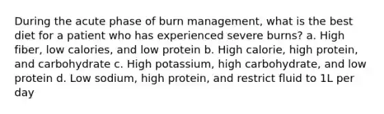 During the acute phase of burn management, what is the best diet for a patient who has experienced severe burns? a. High fiber, low calories, and low protein b. High calorie, high protein, and carbohydrate c. High potassium, high carbohydrate, and low protein d. Low sodium, high protein, and restrict fluid to 1L per day