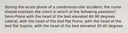 During the acute phase of a cerebrovascular accident, the nurse should maintain the client in which of the following positions? Semi-Prone with the head of the bed elevated 60-90 degrees Lateral, with the head of the bed flat Prone, with the head of the bed flat Supine, with the head of the bed elevated 30-45 degrees