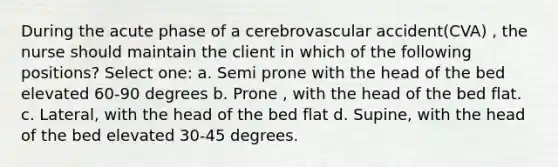 During the acute phase of a cerebrovascular accident(CVA) , the nurse should maintain the client in which of the following positions? Select one: a. Semi prone with the head of the bed elevated 60-90 degrees b. Prone , with the head of the bed flat. c. Lateral, with the head of the bed flat d. Supine, with the head of the bed elevated 30-45 degrees.