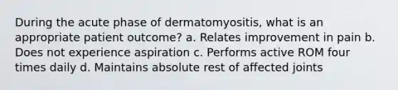 During the acute phase of dermatomyositis, what is an appropriate patient outcome? a. Relates improvement in pain b. Does not experience aspiration c. Performs active ROM four times daily d. Maintains absolute rest of affected joints