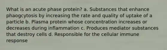 What is an acute phase protein? a. Substances that enhance phaogcytosis by increasing the rate and quality of uptake of a particle b. Plasma protein whose concentration increases or decreases during inflammation c. Produces mediator substances that destroy cells d. Responsible for the cellular immune response