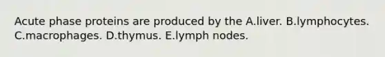 Acute phase proteins are produced by the A.liver. B.lymphocytes. C.macrophages. D.thymus. E.lymph nodes.