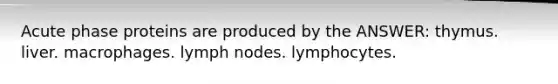 Acute phase proteins are produced by the ANSWER: thymus. liver. macrophages. lymph nodes. lymphocytes.