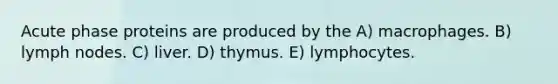 Acute phase proteins are produced by the A) macrophages. B) lymph nodes. C) liver. D) thymus. E) lymphocytes.