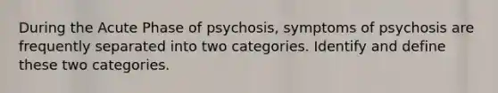 During the Acute Phase of psychosis, symptoms of psychosis are frequently separated into two categories. Identify and define these two categories.