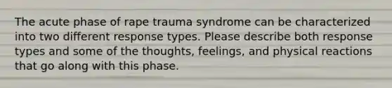 The acute phase of rape trauma syndrome can be characterized into two different response types. Please describe both response types and some of the thoughts, feelings, and physical reactions that go along with this phase.