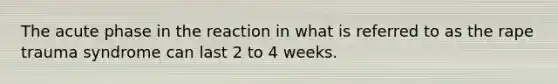 The acute phase in the reaction in what is referred to as the rape trauma syndrome can last 2 to 4 weeks.