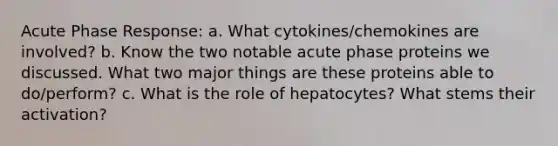 Acute Phase Response: a. What cytokines/chemokines are involved? b. Know the two notable acute phase proteins we discussed. What two major things are these proteins able to do/perform? c. What is the role of hepatocytes? What stems their activation?