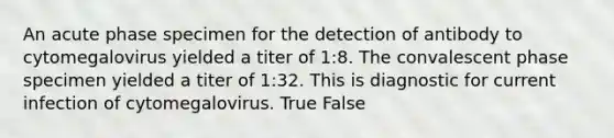 An acute phase specimen for the detection of antibody to cytomegalovirus yielded a titer of 1:8. The convalescent phase specimen yielded a titer of 1:32. This is diagnostic for current infection of cytomegalovirus. True False