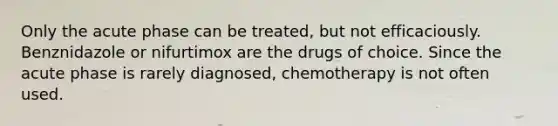 Only the acute phase can be treated, but not efficaciously. Benznidazole or nifurtimox are the drugs of choice. Since the acute phase is rarely diagnosed, chemotherapy is not often used.