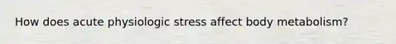 How does acute physiologic stress affect body metabolism?