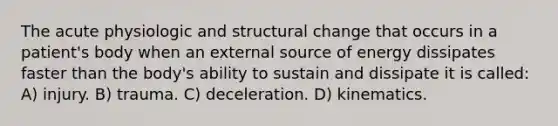 The acute physiologic and structural change that occurs in a patient's body when an external source of energy dissipates faster than the body's ability to sustain and dissipate it is called: A) injury. B) trauma. C) deceleration. D) kinematics.