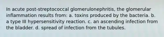 In acute post-streptococcal glomerulonephritis, the glomerular inflammation results from: a. toxins produced by the bacteria. b. a type III hypersensitivity reaction. c. an ascending infection from the bladder. d. spread of infection from the tubules.