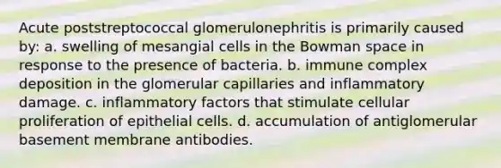 Acute poststreptococcal glomerulonephritis is primarily caused by: a. swelling of mesangial cells in the Bowman space in response to the presence of bacteria. b. immune complex deposition in the glomerular capillaries and inflammatory damage. c. inflammatory factors that stimulate cellular proliferation of epithelial cells. d. accumulation of antiglomerular basement membrane antibodies.