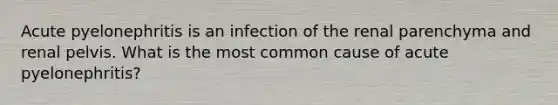 Acute pyelonephritis is an infection of the renal parenchyma and renal pelvis. What is the most common cause of acute pyelonephritis?