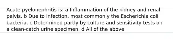 Acute pyelonephritis is: a Inflammation of the kidney and renal pelvis. b Due to infection, most commonly the Escherichia coli bacteria. c Determined partly by culture and sensitivity tests on a clean-catch urine specimen. d All of the above