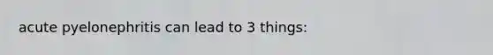 acute pyelonephritis can lead to 3 things: