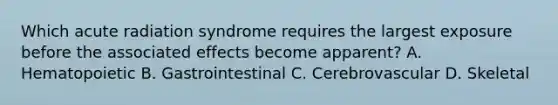 Which acute radiation syndrome requires the largest exposure before the associated effects become apparent? A. Hematopoietic B. Gastrointestinal C. Cerebrovascular D. Skeletal