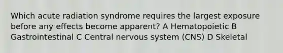 Which acute radiation syndrome requires the largest exposure before any effects become apparent? A Hematopoietic B Gastrointestinal C Central <a href='https://www.questionai.com/knowledge/kThdVqrsqy-nervous-system' class='anchor-knowledge'>nervous system</a> (CNS) D Skeletal