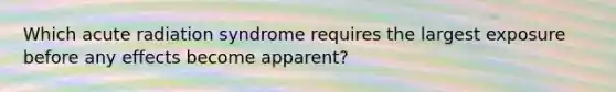 Which acute radiation syndrome requires the largest exposure before any effects become apparent?