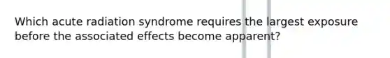 Which acute radiation syndrome requires the largest exposure before the associated effects become apparent?