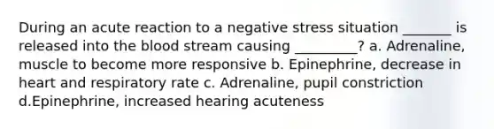 During an acute reaction to a negative stress situation _______ is released into the blood stream causing _________? a. Adrenaline, muscle to become more responsive b. Epinephrine, decrease in heart and respiratory rate c. Adrenaline, pupil constriction d.Epinephrine, increased hearing acuteness