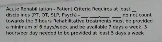 Acute Rehabilitation - Patient Criteria Requires at least __ disciplines (PT, OT, SLP, Psych) - ___,____,____, ____ do not count towards the 3 hours Rehabilitative treatments must be provided a minimum of 6 days/week and be available 7 days a week. 3 hours/per day needed to be provided at least 5 days a week