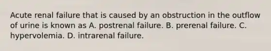 Acute renal failure that is caused by an obstruction in the outflow of urine is known as A. postrenal failure. B. prerenal failure. C. hypervolemia. D. intrarenal failure.