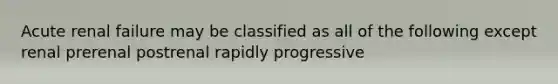 Acute renal failure may be classified as all of the following except renal prerenal postrenal rapidly progressive