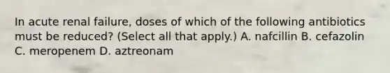 In acute renal failure, doses of which of the following antibiotics must be reduced? (Select all that apply.) A. nafcillin B. cefazolin C. meropenem D. aztreonam