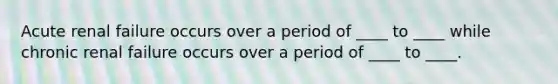 Acute renal failure occurs over a period of ____ to ____ while chronic renal failure occurs over a period of ____ to ____.