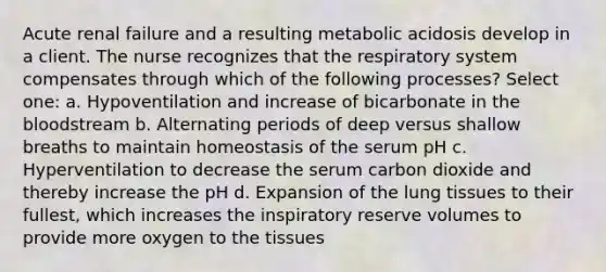 Acute renal failure and a resulting metabolic acidosis develop in a client. The nurse recognizes that the respiratory system compensates through which of the following processes? Select one: a. Hypoventilation and increase of bicarbonate in the bloodstream b. Alternating periods of deep versus shallow breaths to maintain homeostasis of the serum pH c. Hyperventilation to decrease the serum carbon dioxide and thereby increase the pH d. Expansion of the lung tissues to their fullest, which increases the inspiratory reserve volumes to provide more oxygen to the tissues