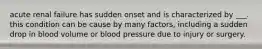 acute renal failure has sudden onset and is characterized by ___. this condition can be cause by many factors, including a sudden drop in blood volume or blood pressure due to injury or surgery.