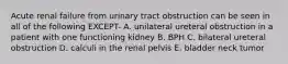 Acute renal failure from urinary tract obstruction can be seen in all of the following EXCEPT- A. unilateral ureteral obstruction in a patient with one functioning kidney B. BPH C. bilateral ureteral obstruction D. calculi in the renal pelvis E. bladder neck tumor