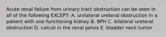 Acute renal failure from urinary tract obstruction can be seen in all of the following EXCEPT- A. unilateral ureteral obstruction in a patient with one functioning kidney B. BPH C. bilateral ureteral obstruction D. calculi in the renal pelvis E. bladder neck tumor