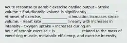 Acute response to aerobic exercise cardiac output - Stroke volume • End-diastolic volume is significantly ______________ . • At onset of exercise, ______________ stimulation increases stroke volume. - Heart rate ______________ linearly with increases in intensity - Oxygen uptake • Increases during an ______________ bout of aerobic exercise • Is ______________ related to the mass of exercising muscle, metabolic efficiency, and exercise intensity