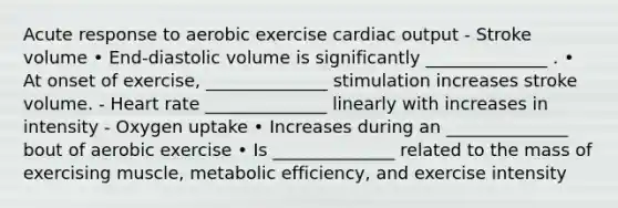 Acute response to aerobic exercise cardiac output - Stroke volume • End-diastolic volume is significantly ______________ . • At onset of exercise, ______________ stimulation increases stroke volume. - Heart rate ______________ linearly with increases in intensity - Oxygen uptake • Increases during an ______________ bout of aerobic exercise • Is ______________ related to the mass of exercising muscle, metabolic efficiency, and exercise intensity