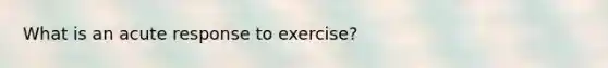 What is an acute response to exercise?