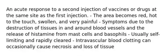 An acute response to a second injection of vaccines or drugs at the same site as the first injection. - The area becomes red, hot to the touch, swollen, and very painful - Symptoms due to the destruction of tissues in and around blood vessels and the release of histamine from mast cells and basophils - Usually self-limiting and rapidly cleared - Intravascular blood clotting can occasionally cause necrosis and loss of tissue