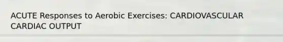 ACUTE Responses to Aerobic Exercises: CARDIOVASCULAR CARDIAC OUTPUT