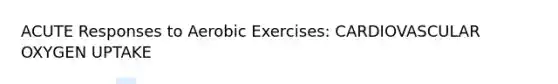 ACUTE Responses to Aerobic Exercises: CARDIOVASCULAR OXYGEN UPTAKE