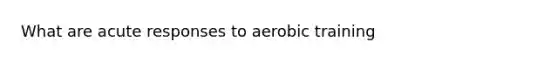 What are acute responses to aerobic training